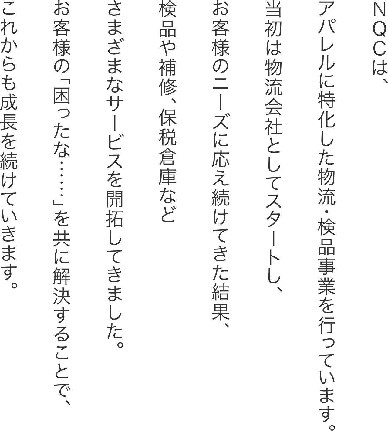 NQCは、アパレルに特化した物流・検品事業を行っています。当初は物流会社としてスタートし、お客様のニーズに応え続けてきた結果、検品や補修、保税倉庫などさまざまなサービスを開拓してきました。お客様の「困ったな…」を共に解決することで、これからも成長を続けていきます。