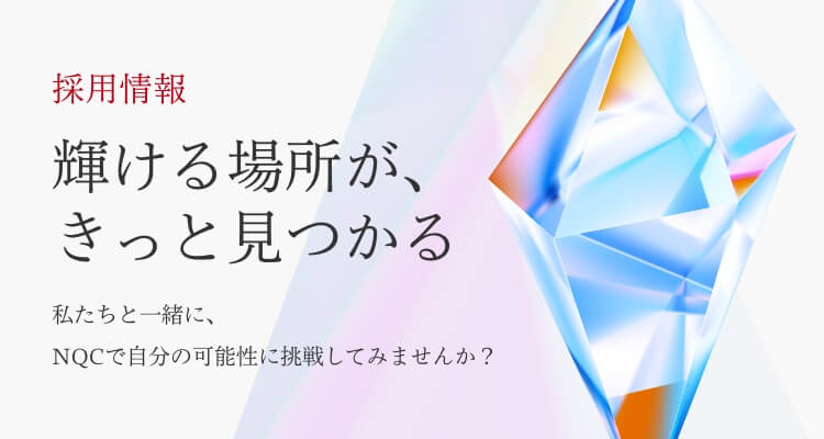 採用情報 輝ける場所が、きっと見つかる 私たちと一緒に、NQCで自分の可能性に挑戦してみませんか？